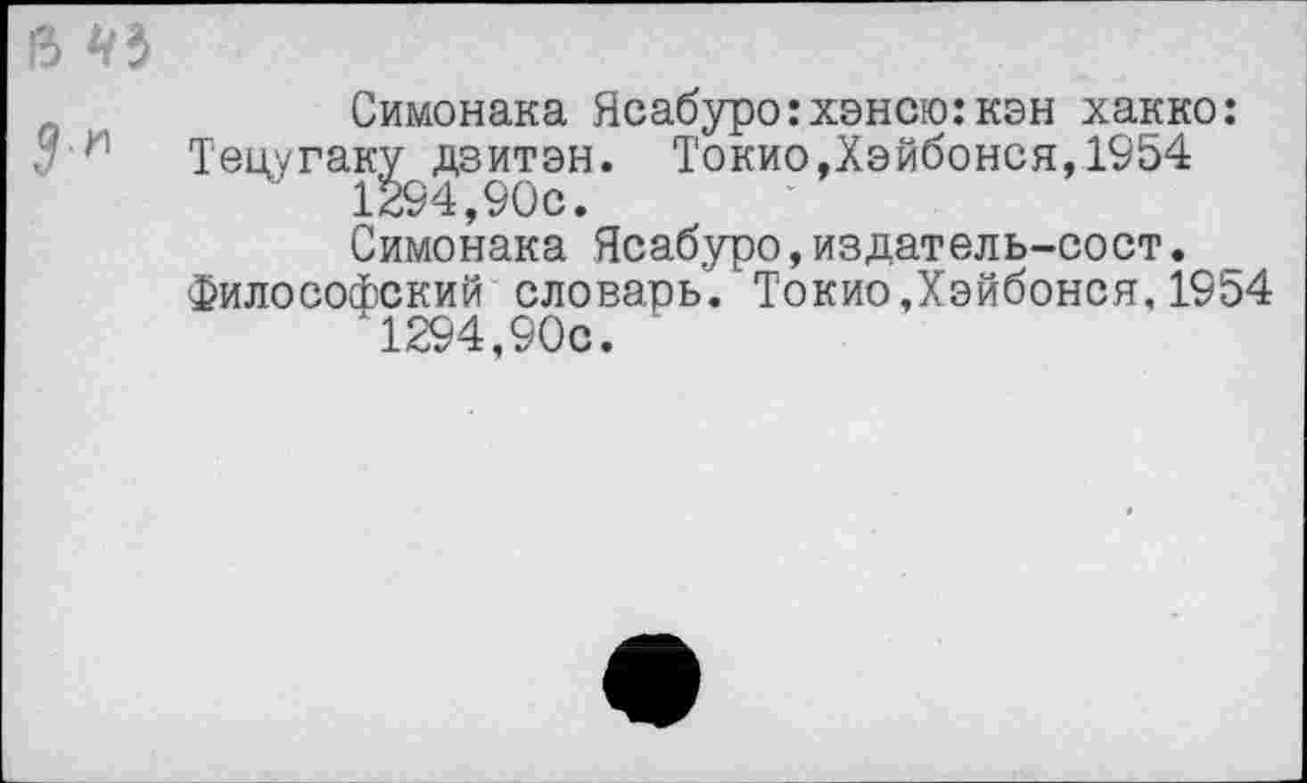 ﻿13 чъ
Симонака Ясабуро:хэнсю:кэн хакко: : и Тецугак^дзитэн. Токио,Хэйбонся,1954
Симонака Ясабуро,издатель-сост.
Философский словарь. Токио,Хэйбонся,1954 ‘1294,90с.